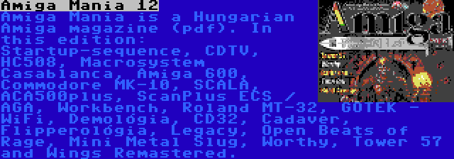 Amiga Mania 12 | Amiga Mania is a Hungarian Amiga magazine (pdf). In this edition: Startup-sequence, CDTV, HC508, Macrosystem Casablanca, Amiga 600, Commodore MK-10, SCALA, ACA500plus, ScanPlus ECS / AGA, Workbench, Roland MT-32, GOTEK - WiFi, Demológia, CD32, Cadaver, Flipperológia, Legacy, Open Beats of Rage, Mini Metal Slug, Worthy, Tower 57 and Wings Remastered.