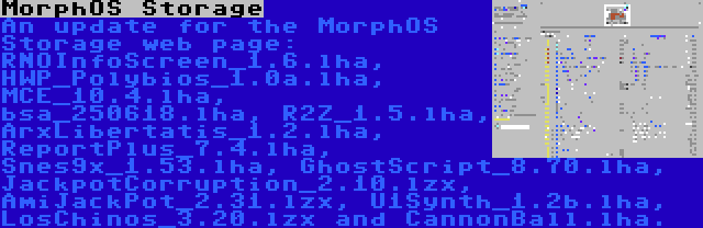 MorphOS Storage | An update for the MorphOS Storage web page: RNOInfoScreen_1.6.lha, HWP_Polybios_1.0a.lha, MCE_10.4.lha, bsa_250618.lha, R2Z_1.5.lha, ArxLibertatis_1.2.lha, ReportPlus_7.4.lha, Snes9x_1.53.lha, GhostScript_8.70.lha, JackpotCorruption_2.10.lzx, AmiJackPot_2.31.lzx, U1Synth_1.2b.lha, LosChinos_3.20.lzx and CannonBall.lha.