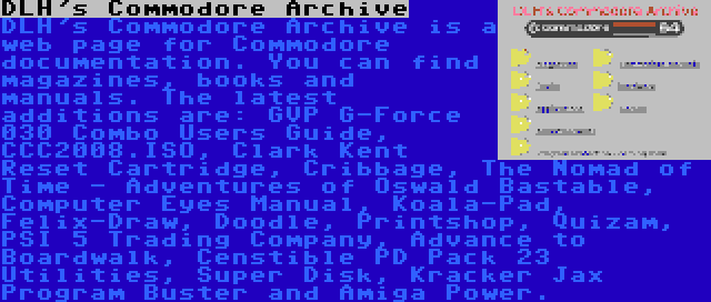 DLH's Commodore Archive | DLH's Commodore Archive is a web page for Commodore documentation. You can find magazines, books and manuals. The latest additions are: GVP G-Force 030 Combo Users Guide, CCC2008.ISO, Clark Kent Reset Cartridge, Cribbage, The Nomad of Time - Adventures of Oswald Bastable, Computer Eyes Manual, Koala-Pad, Felix-Draw, Doodle, Printshop, Quizam, PSI 5 Trading Company, Advance to Boardwalk, Censtible PD Pack 23 Utilities, Super Disk, Kracker Jax Program Buster and Amiga Power.