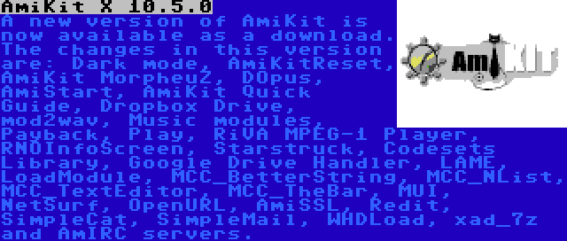 AmiKit X 10.5.0 | A new version of AmiKit is now available as a download. The changes in this version are: Dark mode, AmiKitReset, AmiKit MorpheuZ, DOpus, AmiStart, AmiKit Quick Guide, Dropbox Drive, mod2wav, Music modules, Payback, Play, RiVA MPEG-1 Player, RNOInfoScreen, Starstruck, Codesets Library, Google Drive Handler, LAME, LoadModule, MCC_BetterString, MCC_NList, MCC_TextEditor, MCC_TheBar, MUI, NetSurf, OpenURL, AmiSSL, Redit, SimpleCat, SimpleMail, WHDLoad, xad_7z and AmIRC servers.