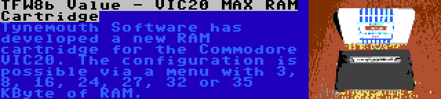 TFW8b Value - VIC20 MAX RAM Cartridge | Tynemouth Software has developed a new RAM cartridge for the Commodore VIC20. The configuration is possible via a menu with 3, 8, 16, 24, 27, 32 or 35 KByte of RAM.