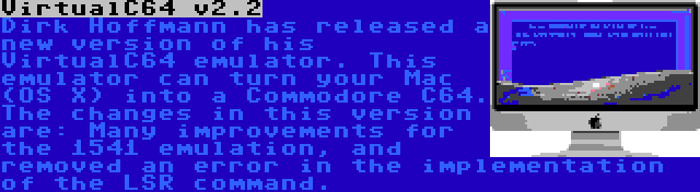 VirtualC64 v2.2 | Dirk Hoffmann has released a new version of his VirtualC64 emulator. This emulator can turn your Mac (OS X) into a Commodore C64. The changes in this version are: Many improvements for the 1541 emulation, and removed an error in the implementation of the LSR command.