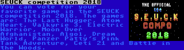 SEUCK competition 2018 | You can vote for your favorite game in the SEUCK competition 2018. The games are: The Last Hugger, Atom Heart, Valkyrie 3, Electric Warrior, Moon Over Afghanistan, Algol, Dream World, Panzer Patty's Pink Tank Adventure, Ceti 21 and Battle in the Woods.