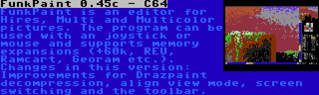 FunkPaint 0.45c - C64 | FunkPaint is an editor for Hires, Multi and Multicolor pictures. The program can be used with an joystick or mouse and supports memory expansions (+60k, REU, Ramcart, Georam etc.). Changes in this version: Improvements for Drazpaint decompression, align view mode, screen switching and the toolbar.