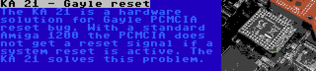 KA 21 - Gayle reset | The KA 21 is a hardware solution for Gayle PCMCIA reset bug. With a standard Amiga 1200 the PCMCIA does not get a reset signal if a system reset is active. The KA 21 solves this problem.