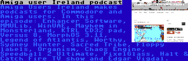 Amiga user Ireland podcast | Amiga Users Ireland makes podcasts for Commodore and Amiga users. In this episode: Enhancer Software, MMULib, WinUAE, Mayhem in Monsterland, KTRL CD32 pad, Versus 8, MorphOS 3.11, Legend of Atlantis, Worthy, Sydney Hunter, Sacred Tribe, Floppy labels, Organism, Chaos Engine, Speedball 2 Ultimate, PixelGlass, Halt & Catch Fire TV show and Edgar Vigdal.