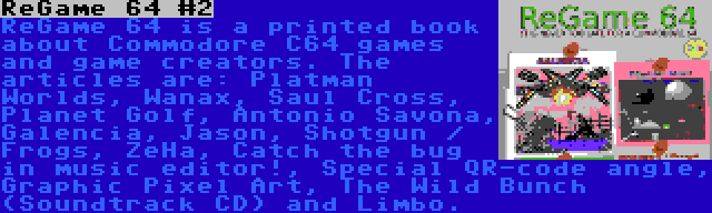 ReGame 64 #2 | ReGame 64 is a printed book about Commodore C64 games and game creators. The articles are: Platman Worlds, Wanax, Saul Cross, Planet Golf, Antonio Savona, Galencia, Jason, Shotgun / Frogs, ZeHa, Catch the bug in music editor!, Special QR-code angle, Graphic Pixel Art, The Wild Bunch (Soundtrack CD) and Limbo.