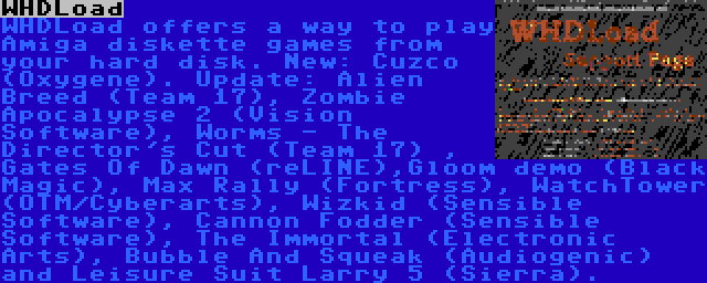 WHDLoad | WHDLoad offers a way to play Amiga diskette games from your hard disk. New: Cuzco (Oxygene). Update: Alien Breed (Team 17), Zombie Apocalypse 2 (Vision Software), Worms - The Director's Cut (Team 17) , Gates Of Dawn (reLINE),Gloom demo (Black Magic), Max Rally (Fortress), WatchTower (OTM/Cyberarts), Wizkid (Sensible Software), Cannon Fodder (Sensible Software), The Immortal (Electronic Arts), Bubble And Squeak (Audiogenic) and Leisure Suit Larry 5 (Sierra).