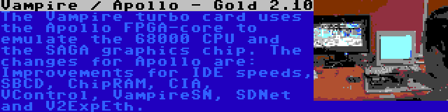 Vampire / Apollo - Gold 2.10 | The Vampire turbo card uses the Apollo FPGA-core to emulate the 68000 CPU and the SAGA graphics chip. The changes for Apollo are: Improvements for IDE speeds, SBCD, ChipRAM, CIA, VControl, VampireSN, SDNet and V2ExpEth.