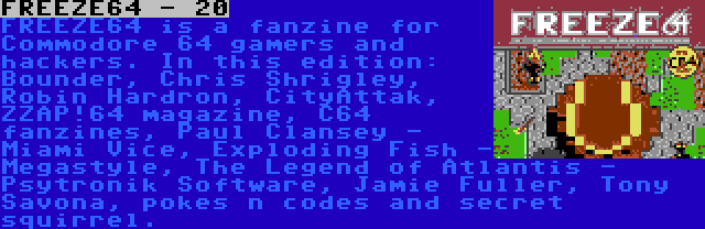 FREEZE64 - 20 | FREEZE64 is a fanzine for Commodore 64 gamers and hackers. In this edition: Bounder, Chris Shrigley, Robin Hardron, CityAttak, ZZAP!64 magazine, C64 fanzines, Paul Clansey - Miami Vice, Exploding Fish - Megastyle, The Legend of Atlantis - Psytronik Software, Jamie Fuller, Tony Savona, pokes n codes and secret squirrel.