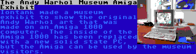 The Andy Warhol Museum Amiga Exhibit | Iontank made a museum exhibit to show the original Andy Warhol art that was made on an Amiga 1000 computer. The inside of the Amiga 1000 has been replaced with a new solid state PC, but the Amiga can be used by the museum visitors.