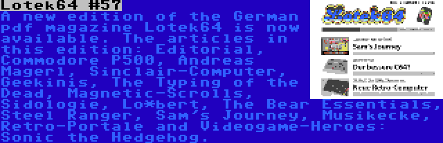 Lotek64 #57 | A new edition of the German pdf magazine Lotek64 is now available. The articles in this edition: Editorial, Commodore P500, Andreas Magerl, Sinclair-Computer, Geekinis, The Typing of the Dead, Magnetic-Scrolls, Sidologie, Lo*bert, The Bear Essentials, Steel Ranger, Sam's Journey, Musikecke, Retro-Portale and Videogame-Heroes: Sonic the Hedgehog.