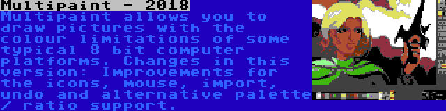 Multipaint - 2018 | Multipaint allows you to draw pictures with the colour limitations of some typical 8 bit computer platforms. Changes in this version: Improvements for the icons, mouse, import, undo and alternative palette / ratio support.