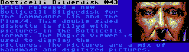 Botticelli Bilderdisk #43 | Erich released a new Botticelli Bilderdisk for the Commodore C16 and the Plus/4. This double-sided diskette is filled with pictures in the Botticelli format. The Magica viewer is used to display the pictures. The pictures are a mix of handmade and digitized pictures.