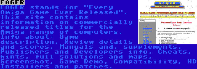 EAGER | EAGER stands for Every Amiga Game Ever Released. This site contains information on commercially released titles for the Amiga range of computers. Info about: Game description, Review details and scores, Manuals and, supplements, Publishers and Developers info, Cheats, hints, full solutions and maps, Screenshot, Game Demo, Compatibility, HD Installers and patches.