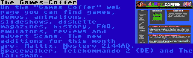 The Games-Coffer | On the Games Coffer web page you can find games, demos, animations, slideshows, diskette magazines, history, FAQ, emulators, reviews and advert Scans. The new additions for this month are: Mattix, Mystery 2144AD, Spacewalker, Telekommando 2 (DE) and The Talisman.