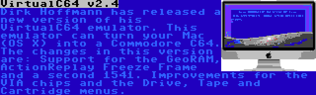 VirtualC64 v2.4 | Dirk Hoffmann has released a new version of his VirtualC64 emulator. This emulator can turn your Mac (OS X) into a Commodore C64. The changes in this version are: Support for the GeoRAM, ActionReplay Freeze Frame and a second 1541. Improvements for the VIA chips and the Drive, Tape and Cartridge menus.