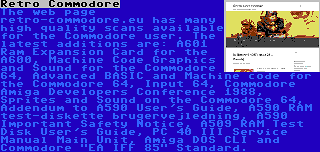 Retro Commodore | The web page retro-commodore.eu has many high quality scans available for the Commodore user. The latest additions are: A601 Ram Expansion Card for the A600, Machine Code Graphics and Sound for the Commodore 64, Advanced BASIC and Machine code for the Commodore 64, Input 64, Commodore Amiga Developers Conference 1988, Sprites and Sound on the Commodore 64, Addendum to A590 User's Guide, A590 RAM test-diskette brugervejledning, A590 Important Safety Notice, A509 RAM Test Disk User's Guide, PC 40 III Service Manual Main Unit, Amiga DOS CLI and Commodore EA IFF 85 Standard.