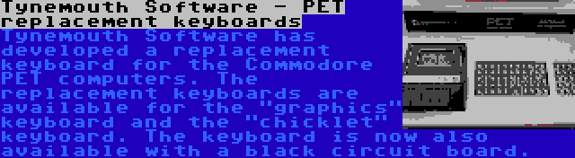 Tynemouth Software - PET replacement keyboards | Tynemouth Software has developed a replacement keyboard for the Commodore PET computers. The replacement keyboards are available for the graphics keyboard and the chicklet keyboard. The keyboard is now also available with a black circuit board.