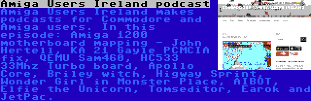 Amiga Users Ireland podcast | Amiga Users Ireland makes podcasts for Commodore and Amiga users. In this episode: Amiga 1200 motherboard mapping - John Hertell, KA 21 Gayle PCMCIA fix, QEMU Sam460, HC533 33Mhz Turbo board, Apollo Core, Briley witch, Higway Sprint, Wonder Girl in Monster Place, AIBOT, Elfie the Unicorn, Tomseditor, Earok and JetPac.