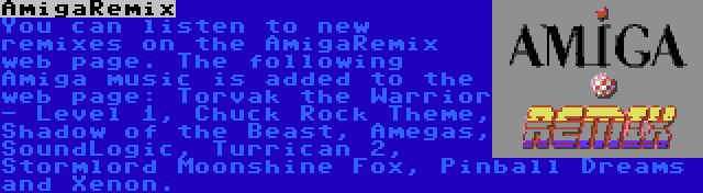 AmigaRemix | You can listen to new remixes on the AmigaRemix web page. The following Amiga music is added to the web page: Torvak the Warrior - Level 1, Chuck Rock Theme, Shadow of the Beast, Amegas, SoundLogic, Turrican 2, Stormlord Moonshine Fox, Pinball Dreams and Xenon.