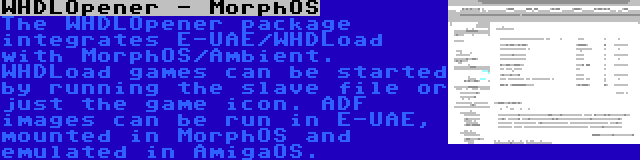 WHDLOpener - MorphOS | The WHDLOpener package integrates E-UAE/WHDLoad with MorphOS/Ambient. WHDLoad games can be started by running the slave file or just the game icon. ADF images can be run in E-UAE, mounted in MorphOS and emulated in AmigaOS.