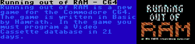 Running out of RAM - C64 | Running out of RAM is a new game for the Commodore C64. The game is written in Basic by Hamrath. In the game you must program a Video Cassette database in 21 days.