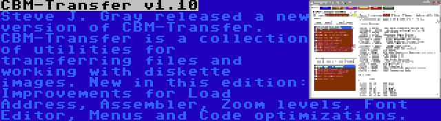 CBM-Transfer v1.10 | Steve J. Gray released a new version of CBM-Transfer. CBM-Transfer is a collection of utilities for transferring files and working with diskette images. New in this edition: Improvements for Load Address, Assembler, Zoom levels, Font Editor, Menus and Code optimizations.