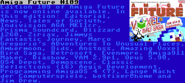 Amiga Future #109 | Edition 109 of Amiga Future is now online available. In this edition: Editorial, News, Tales of Gorluth, Indivision AGA MKIIcr, Prisma Soundcard, Blizzard 1260, Ziriax, Jimmys Fantastic Journey, Marco Gregorio's ADventures To Unusual Places, Ambermoon, Oids, Anstoss, Amazing Voxel Bird Saga, Retrosoft, Evenmore, Amiga911 Maker, Diashow, YAM 2.9p1, Opus 5.90, OS4 Depot, Demoscene, Classic Reflections (16) Aegis Development, Programming AmigaOS 4 (7), Lange Nacht der Computerspiele, botfixer@home and Jim Drew.