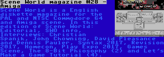 Scene World magazine #28 - Amiga | Scene World is a English diskette magazine for the PAL and NTSC Commodore 64 and Amiga scene. In this edition of Scene World: Editorial, SWO info, Interviews: Christian Spanik, John Chowning, David Pleasance and Dennis Pauler, Syntax 2017, Revision 2017, Homecon, Play Expo 2017, Games Scene, The 8-Bit Phiosophy (2) and Let's Make a Game Tutorial (4).