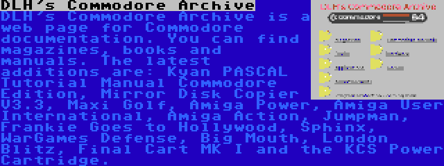 DLH's Commodore Archive | DLH's Commodore Archive is a web page for Commodore documentation. You can find magazines, books and manuals. The latest additions are: Kyan PASCAL Tutorial Manual Commodore Edition, Mirror Disk Copier V3.3, Maxi Golf, Amiga Power, Amiga User International, Amiga Action, Jumpman, Frankie Goes to Hollywood, Sphinx, WarGames Defense, Big Mouth, London Blitz, Final Cart MK I and the KCS Power Cartridge.