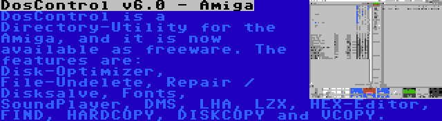 DosControl v6.0 - Amiga | DosControl is a Directory-Utility for the Amiga, and it is now available as freeware. The features are: Disk-Optimizer, File-Undelete, Repair / Disksalve, Fonts, SoundPlayer, DMS, LHA, LZX, HEX-Editor, FIND, HARDCOPY, DISKCOPY and VCOPY.