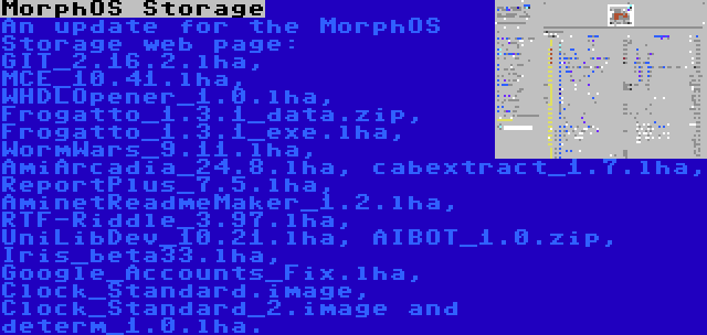 MorphOS Storage | An update for the MorphOS Storage web page: GIT_2.16.2.lha, MCE_10.41.lha, WHDLOpener_1.0.lha, Frogatto_1.3.1_data.zip, Frogatto_1.3.1_exe.lha, WormWars_9.11.lha, AmiArcadia_24.8.lha, cabextract_1.7.lha, ReportPlus_7.5.lha, AminetReadmeMaker_1.2.lha, RTF-Riddle_3.97.lha, UniLibDev_10.21.lha, AIBOT_1.0.zip, Iris_beta33.lha, Google_Accounts_Fix.lha, Clock_Standard.image, Clock_Standard_2.image and determ_1.0.lha.