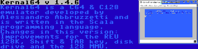 Kernal64 v 1.4.6 | Kernal64 is a C64 & C128 emulator developed by Alessandro Abbruzzetti and is written in the Scala programming language. Changes in this version: Improvements for the REU 128K, Shift & TAB key, disk drive and the 128 MMU.