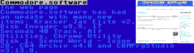 Commodore.software | The web page Commodore.software has had an update with many new items: Kracker Jax Elite v2, Disk Invader v9.9, 17 Seconds 40 Track, Alf Utilities, Chrome Utility Disk 1, Scene World - Issue 28, C64 Archiv v4.0 and CBMPrgStudio v3.13.0.