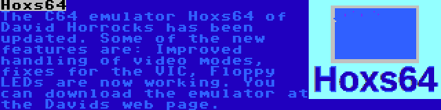 Hoxs64 | The C64 emulator Hoxs64 of David Horrocks has been updated. Some of the new features are: Improved handling of video modes, fixes for the VIC, Floppy LEDs are now working. You can download the emulator at the Davids web page.