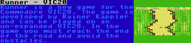 Runner - VIC20 | Runner is a new game for the Commodore VIC20. The game is developed by Rainer Kappler and can be played on an un-expanded VIC20. In the game you must reach the end of the road and avoid the obstacles.