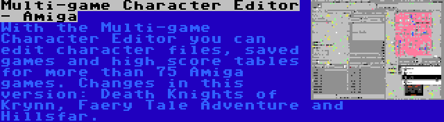 Multi-game Character Editor - Amiga | With the Multi-game Character Editor you can edit character files, saved games and high score tables for more than 75 Amiga games. Changes in this version: Death Knights of Krynn, Faery Tale Adventure and Hillsfar.