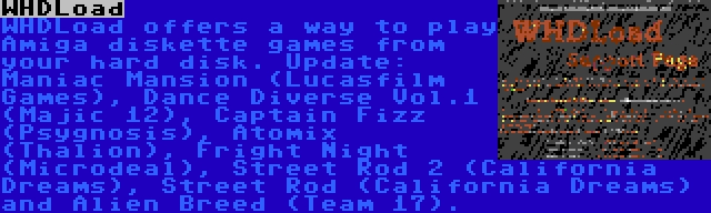 WHDLoad | WHDLoad offers a way to play Amiga diskette games from your hard disk. Update: Maniac Mansion (Lucasfilm Games), Dance Diverse Vol.1 (Majic 12), Captain Fizz (Psygnosis), Atomix (Thalion), Fright Night (Microdeal), Street Rod 2 (California Dreams), Street Rod (California Dreams) and Alien Breed (Team 17).