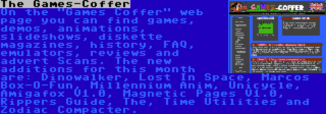 The Games-Coffer | On the Games Coffer web page you can find games, demos, animations, slideshows, diskette magazines, history, FAQ, emulators, reviews and advert Scans. The new additions for this month are: Dinowalker, Lost In Space, Marcos Box-O-Fun, Millennium Anim, Unicycle, Amigafox V1.0, Magnetic Pages V1.0, Rippers Guide, The, Time Utilities and Zodiac Compacter.