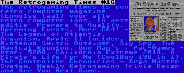 The Retrogaming Times #16 | The retrogaming Times is een retro computer magazine (Engelse taal) voor alle retro computer fans. In deze editie: Prepare to Qualify, Upcoming Events, More C64! - The Legend of Atlantis, Organism, Apple II Incider, Nintendo Switch Outsider, Sly Spy, The Magical Reunion, One Man's , Pac-Games - Atari 5200, California Extreme 2018, A Pirate's Life For Me (CoolBoy 198 in 1), The Controller Chronicles - Sega Master System, Weekly Retrogaming Trivia Recap and See You Next Game.