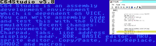 C64Studio v5.8 | C64 Studio is an assembly development environment which is dependent on VICE. You can write assembly code and test this with the VICE emulator. Recent changes: Improvements for Reload, Charpad, tabs, line address display, !addr, XOR, BASIC editor, MRU, sprite editor, Copy/Paste, Find/Replace, GMOD2 and macros.