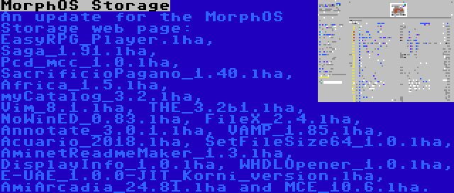 MorphOS Storage | An update for the MorphOS Storage web page: EasyRPG_Player.lha, Saga_1.91.lha, Pcd_mcc_1.0.lha, SacrificioPagano_1.40.lha, Africa_1.5.lha, myCatalog_3.2.lha, Vim_8.1.lha, THE_3.2b1.lha, NoWinED_0.83.lha, FileX_2.4.lha, Annotate_3.0.1.lha, VAMP_1.85.lha, Acuario_2018.lha, SetFileSize64_1.0.lha, AminetReadmeMaker_1.3.lha, DisplayInfo_1.0.lha, WHDLOpener_1.0.lha, E-UAE_1.0.0-JIT_Korni_version.lha, AmiArcadia_24.81.lha and MCE_10.6.lha.