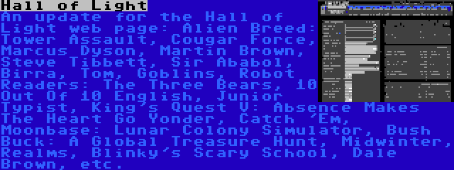 Hall of Light | An update for the Hall of Light web page: Alien Breed: Tower Assault, Cougar Force, Marcus Dyson, Martin Brown, Steve Tibbett, Sir Ababol, Birra, Tom, Goblins, Robot Readers: The Three Bears, 10 Out Of 10 English, Junior Typist, King's Quest V: Absence Makes The Heart Go Yonder, Catch 'Em, Moonbase: Lunar Colony Simulator, Bush Buck: A Global Treasure Hunt, Midwinter, Realms, Blinky's Scary School, Dale Brown, etc.