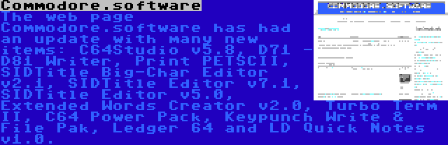 Commodore.software | The web page Commodore.software has had an update with many new items: C64Studio v5.8, D71 - D81 Writer, Print PETSCII, SIDTitle Big-Char Editor v2.1, SIDTitle Editor v7.1, SIDTitle Editor v5.0, Extended Words Creator v2.0, Turbo Term II, C64 Power Pack, Keypunch Write & File Pak, Ledger 64 and LD Quick Notes v1.0.