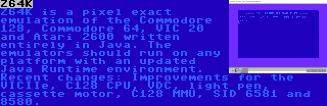 Z64K | Z64K is a pixel exact emulation of the Commodore 128, Commodore 64, VIC 20 and Atari 2600 written entirely in Java. The emulators should run on any platform with an updated Java Runtime environment. Recent changes: Improvements for the VICIIe, C128 CPU, VDC, light pen, cassette motor, C128 MMU, SID 6581 and 8580.