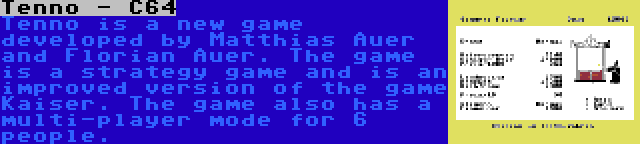 Tenno - C64 | Tenno is a new game developed by Matthias Auer and Florian Auer. The game is a strategy game and is an improved version of the game Kaiser. The game also has a multi-player mode for 6 people.