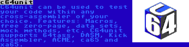 c64unit | C64unit can be used to test your code within any cross-assembler of your choice. Features: Macros, free zero-page, data sets, mock methods, etc. C64unit supports 64tass, DASM, Kick Assembler, ACME, ca65 and xa65.