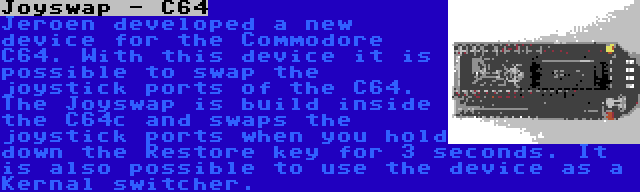 Joyswap - C64 | Jeroen developed a new device for the Commodore C64. With this device it is possible to swap the joystick ports of the C64. The Joyswap is build inside the C64c and swaps the joystick ports when you hold down the Restore key for 3 seconds. It is also possible to use the device as a Kernal switcher.