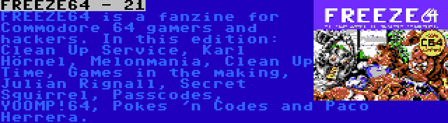 FREEZE64 - 21 | FREEZE64 is a fanzine for Commodore 64 gamers and hackers. In this edition: Clean Up Service, Karl Hörnel, Melonmania, Clean Up Time, Games in the making, Julian Rignall, Secret Squirrel, Passcodes, YOOMP!64, Pokes 'n Codes and Paco Herrera.